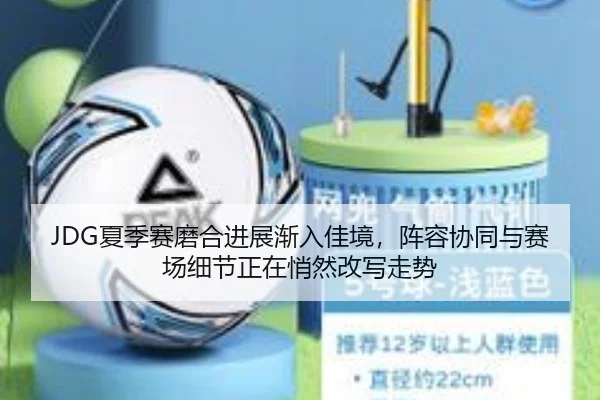 JDG夏季赛磨合进展渐入佳境，阵容协同与赛场细节正在悄然改写走势